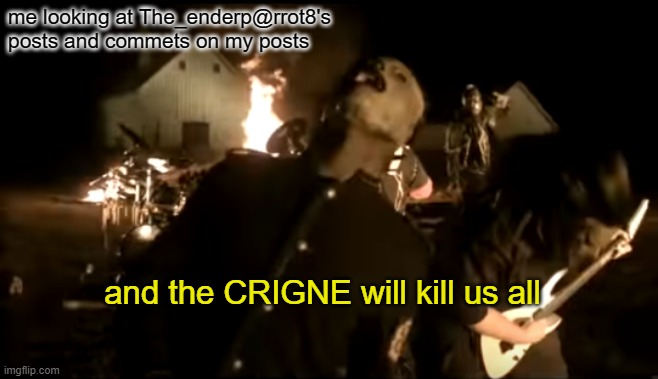 he joked about the event of the 3 nubers a few times. and i can understand if this meme is nsfw or just can't be put on the stre | me looking at The_enderp@rrot8's posts and commets on my posts; and the CRIGNE will kill us all | image tagged in and the rain will kill us all | made w/ Imgflip meme maker