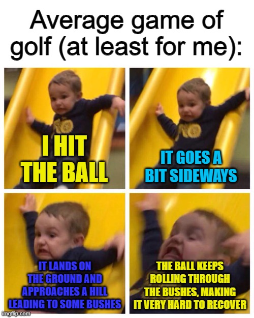 If you're new to golf, this will probably happen to you too :< | Average game of golf (at least for me):; I HIT THE BALL; IT GOES A BIT SIDEWAYS; IT LANDS ON THE GROUND AND APPROACHES A HILL LEADING TO SOME BUSHES; THE BALL KEEPS ROLLING THROUGH THE BUSHES, MAKING IT VERY HARD TO RECOVER | image tagged in kid falling down slide | made w/ Imgflip meme maker