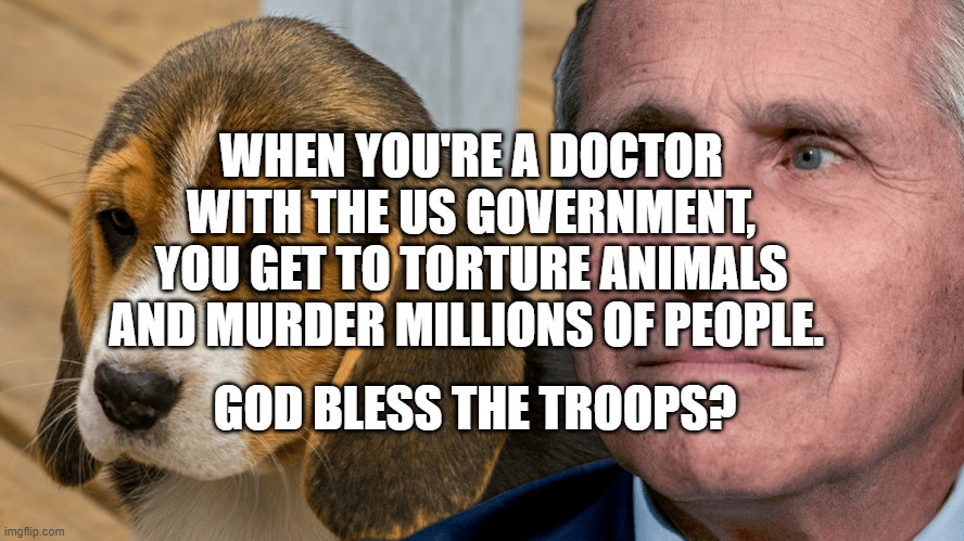 Fauci's Ouchie | WHEN YOU'RE A DOCTOR WITH THE US GOVERNMENT, YOU GET TO TORTURE ANIMALS AND MURDER MILLIONS OF PEOPLE. GOD BLESS THE TROOPS? | image tagged in fauci's ouchie | made w/ Imgflip meme maker
