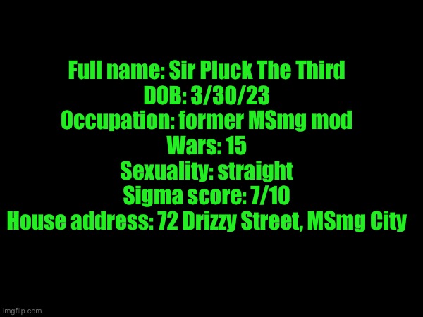 Full name: Sir Pluck The Third
DOB: 3/30/23
Occupation: former MSmg mod
Wars: 15
Sexuality: straight
Sigma score: 7/10
House address: 72 Drizzy Street, MSmg City | made w/ Imgflip meme maker