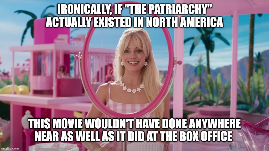 Barbie (2023) | IRONICALLY, IF "THE PATRIARCHY" ACTUALLY EXISTED IN NORTH AMERICA; THIS MOVIE WOULDN'T HAVE DONE ANYWHERE NEAR AS WELL AS IT DID AT THE BOX OFFICE | image tagged in barbie 2023 | made w/ Imgflip meme maker