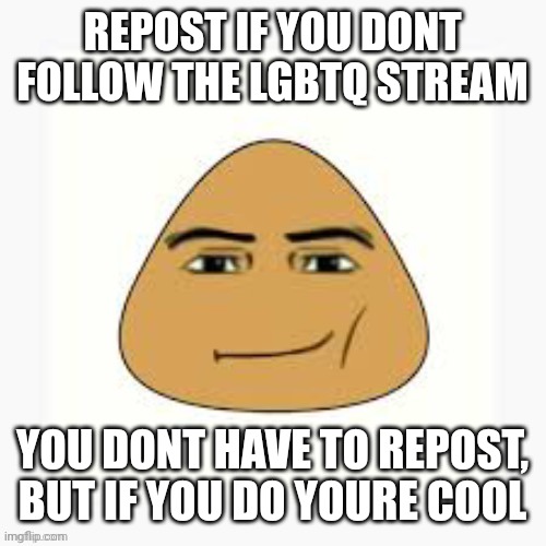 pou man face | REPOST IF YOU DONT FOLLOW THE LGBTQ STREAM; YOU DONT HAVE TO REPOST, BUT IF YOU DO YOURE COOL | image tagged in pou man face | made w/ Imgflip meme maker