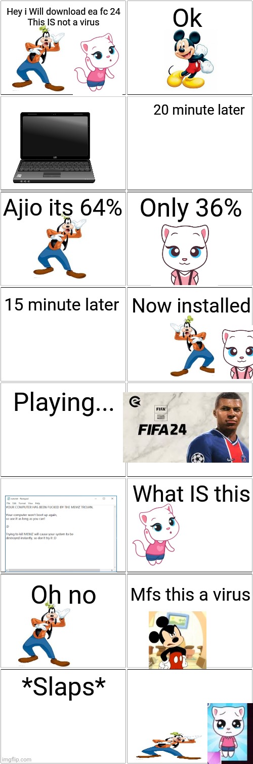 Goofy and angela installs Ea sports fc 24 but really is a virus | Hey i Will download ea fc 24
This IS not a virus; Ok; 20 minute later; Ajio its 64%; Only 36%; 15 minute later; Now installed; Playing... What IS this; Oh no; Mfs this a virus; *Slaps* | image tagged in blank comic panel 2x8 | made w/ Imgflip meme maker