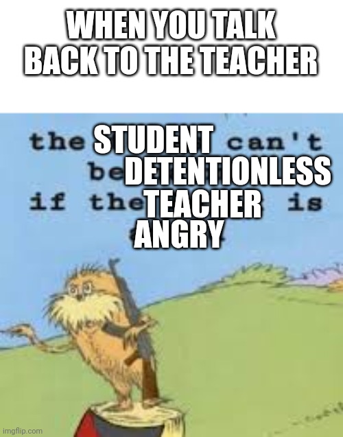 HE ANGRY | WHEN YOU TALK BACK TO THE TEACHER; STUDENT; DETENTIONLESS; TEACHER; ANGRY | image tagged in the lorax is armed get down | made w/ Imgflip meme maker