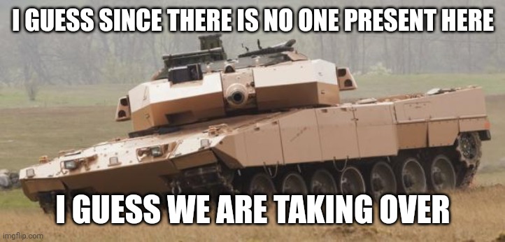 Challenger tank | I GUESS SINCE THERE IS NO ONE PRESENT HERE; I GUESS WE ARE TAKING OVER | image tagged in challenger tank | made w/ Imgflip meme maker
