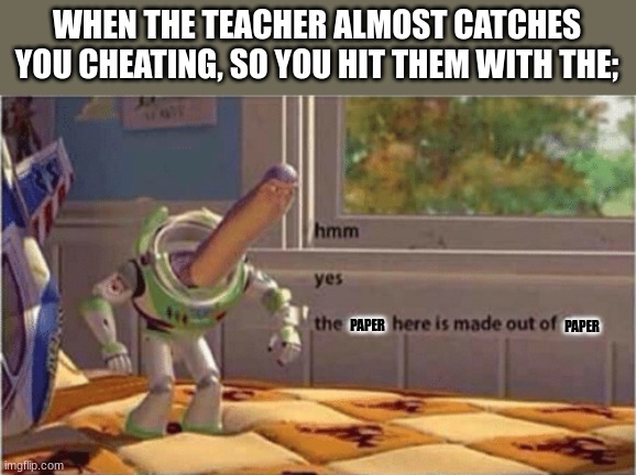 fr tho it always happens | WHEN THE TEACHER ALMOST CATCHES YOU CHEATING, SO YOU HIT THEM WITH THE;; PAPER; PAPER | image tagged in hmm yes the floor here is made out of floor | made w/ Imgflip meme maker