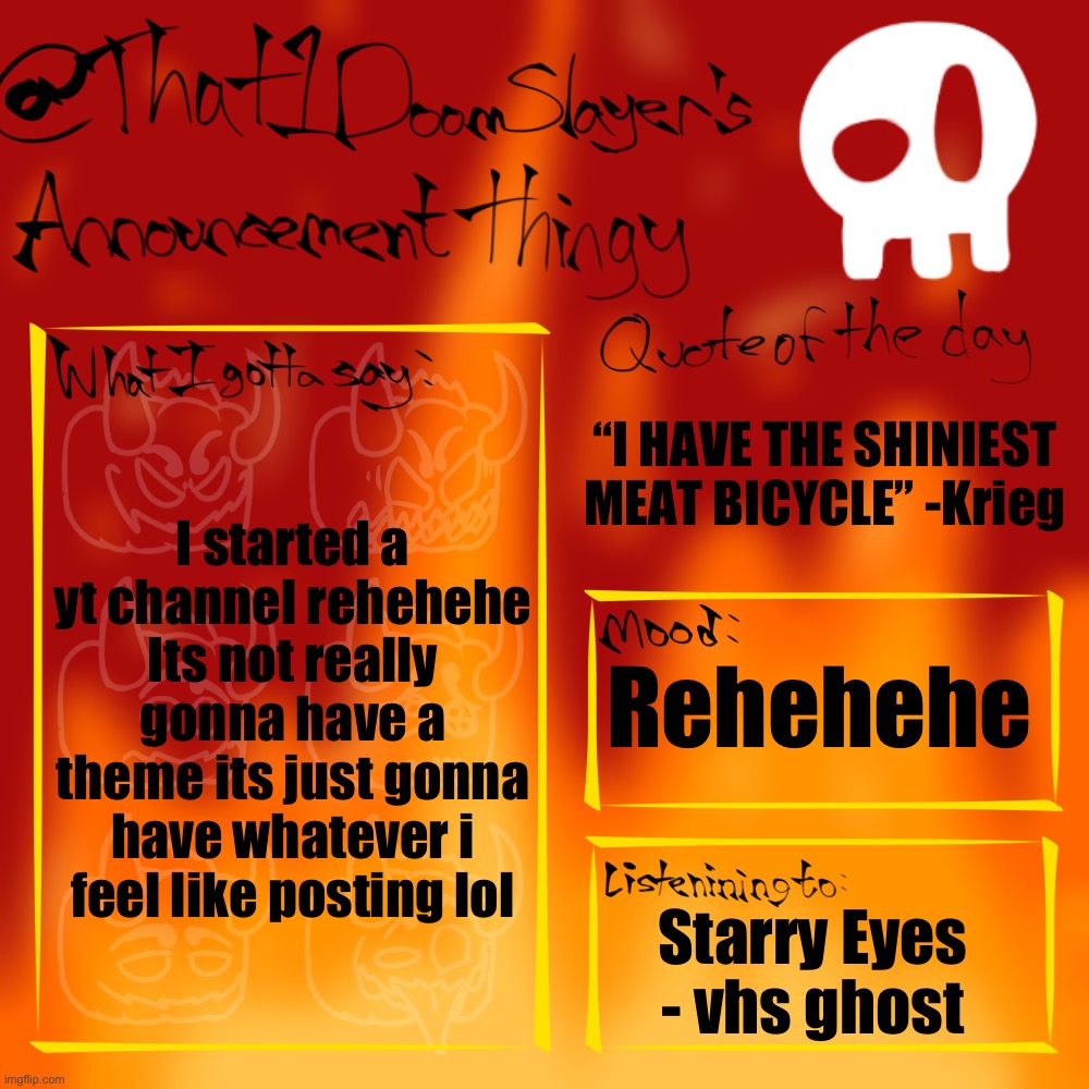 Ill put it in the comments if anyone is interested | “I HAVE THE SHINIEST MEAT BICYCLE” -Krieg; I started a yt channel rehehehe
Its not really gonna have a theme its just gonna have whatever i feel like posting lol; Rehehehe; Starry Eyes - vhs ghost | image tagged in that1doomslayer s announcement thingy,rehehehe | made w/ Imgflip meme maker