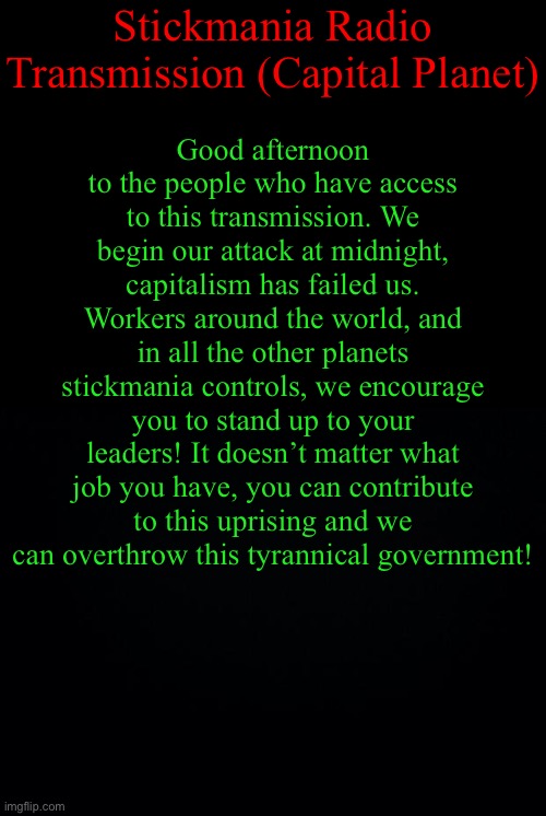 another teaser for the event | Stickmania Radio Transmission (Capital Planet); Good afternoon to the people who have access to this transmission. We begin our attack at midnight, capitalism has failed us. Workers around the world, and in all the other planets stickmania controls, we encourage you to stand up to your leaders! It doesn’t matter what job you have, you can contribute to this uprising and we can overthrow this tyrannical government! | image tagged in black background | made w/ Imgflip meme maker