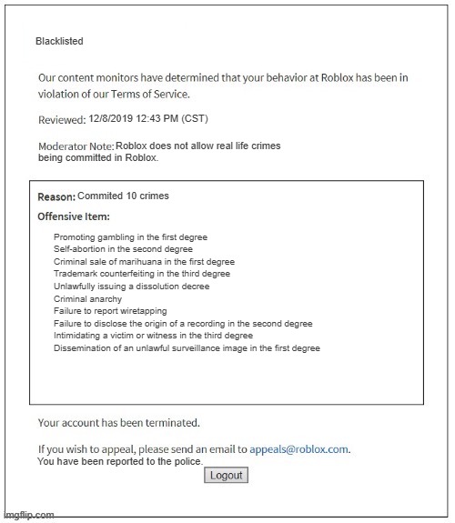 what did bro do ? | Blacklisted; 12/8/2019 12:43 PM (CST); Roblox does not allow real life crimes; being committed in Roblox. Commited 10 crimes; Promoting gambling in the first degree
Self-abortion in the second degree
Criminal sale of marihuana in the first degree
Trademark counterfeiting in the third degree
Unlawfully issuing a dissolution decree
Criminal anarchy
Failure to report wiretapping
Failure to disclose the origin of a recording in the second degree
Intimidating a victim or witness in the third degree
Dissemination of an unlawful surveillance image in the first degree; You have been reported to the police. | image tagged in moderation system | made w/ Imgflip meme maker