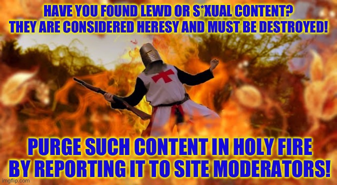 Random meme to keep the stream going | HAVE YOU FOUND LEWD OR S*XUAL CONTENT?
THEY ARE CONSIDERED HERESY AND MUST BE DESTROYED! PURGE SUCH CONTENT IN HOLY FIRE BY REPORTING IT TO SITE MODERATORS! | made w/ Imgflip meme maker
