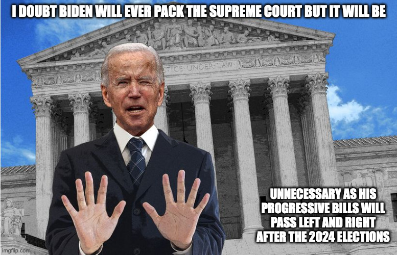 Packing the Supreme Court | I DOUBT BIDEN WILL EVER PACK THE SUPREME COURT BUT IT WILL BE; UNNECESSARY AS HIS PROGRESSIVE BILLS WILL PASS LEFT AND RIGHT AFTER THE 2024 ELECTIONS | image tagged in politics,supreme court,memes | made w/ Imgflip meme maker