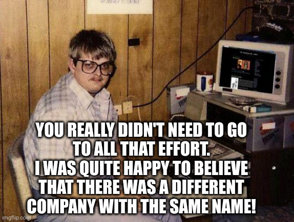 computer nerd | YOU REALLY DIDN'T NEED TO GO
TO ALL THAT EFFORT.
I WAS QUITE HAPPY TO BELIEVE
THAT THERE WAS A DIFFERENT
COMPANY WITH THE SAME NAME! | image tagged in computer nerd | made w/ Imgflip meme maker