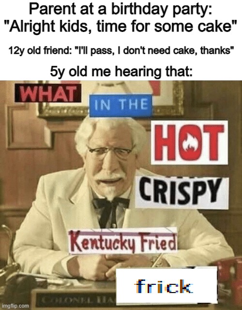 "How does one NOT want cake???" | Parent at a birthday party: "Alright kids, time for some cake"; 12y old friend: "I'll pass, I don't need cake, thanks"; 5y old me hearing that: | image tagged in what in the hot crispy kentucky fried frick | made w/ Imgflip meme maker