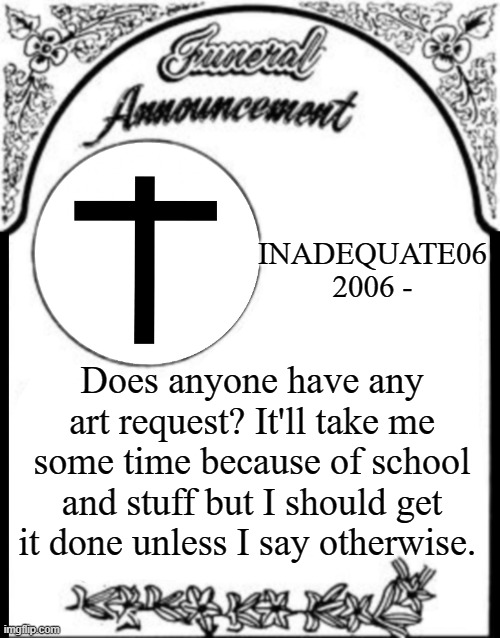 Ah, well. I guess I'll try. | INADEQUATE06
2006 -; Does anyone have any art request? It'll take me some time because of school and stuff but I should get it done unless I say otherwise. | image tagged in obituary funeral announcement | made w/ Imgflip meme maker