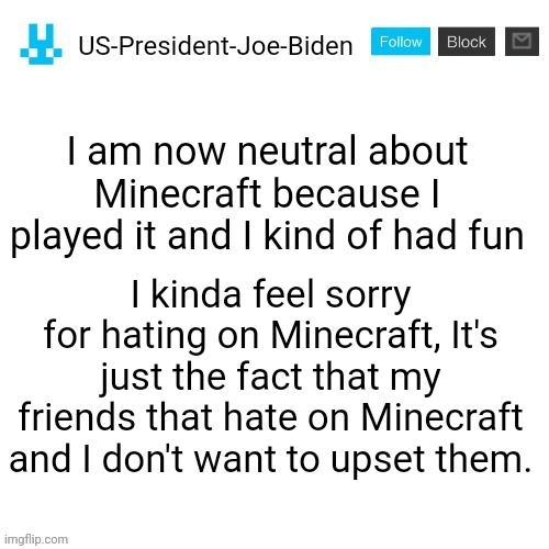 Important announcement | I am now neutral about Minecraft because I played it and I kind of had fun; I kinda feel sorry for hating on Minecraft, It's just the fact that my friends that hate on Minecraft and I don't want to upset them. | image tagged in us-president-joe-biden announcement with blue bunny icon,minecraft,us-president-joe-biden,change my mind | made w/ Imgflip meme maker
