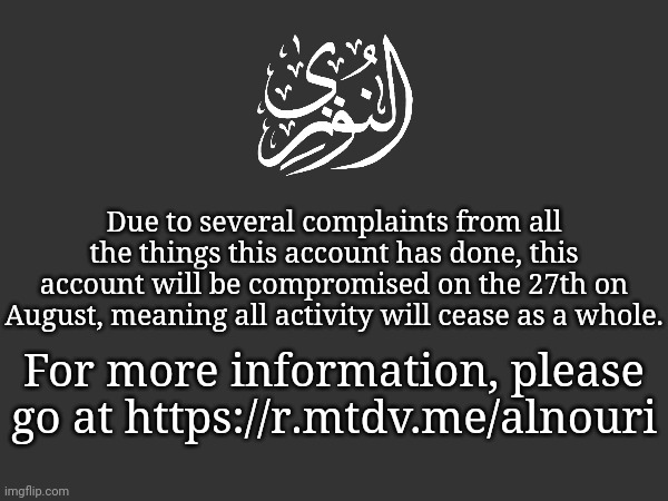 Due to several complaints from all the things this account has done, this account will be compromised on the 27th on August, meaning all activity will cease as a whole. For more information, please go at https://r.mtdv.me/alnouri | made w/ Imgflip meme maker