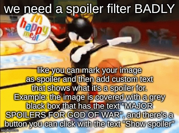 basically, when you're looking at a spoiler image before showing it, it looks like the NSFW box when NSFW isn't enabled but with | we need a spoiler filter BADLY; like you can mark your image as spoiler and then add custom text that shows what it's a spoiler for.
Example: the image is covered with a grey black box that has the text "MAJOR SPOILERS FOR GOD OF WAR", and there's a button you can click with the text "Show spoiler" | image tagged in shadow basketball | made w/ Imgflip meme maker