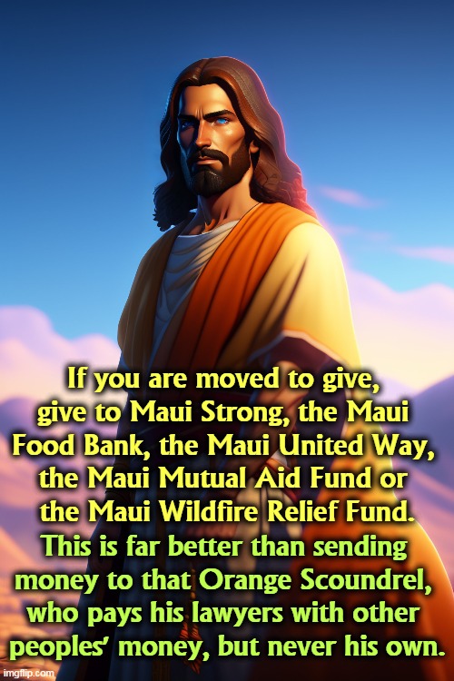What to do about Hawaii. | If you are moved to give, 
give to Maui Strong, the Maui 
Food Bank, the Maui United Way, 
the Maui Mutual Aid Fund or 
the Maui Wildfire Relief Fund. This is far better than sending 
money to that Orange Scoundrel, 
who pays his lawyers with other 
peoples' money, but never his own. | image tagged in maui,hawaii,relief,charity,giving,jesus | made w/ Imgflip meme maker