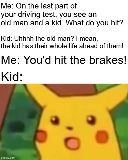 It's that simple. | Me: On the last part of your driving test, you see an old man and a kid. What do you hit? Kid: Uhhhh the old man? I mean, the kid has their whole life ahead of them! Me: You'd hit the brakes! Kid: | image tagged in memes,surprised pikachu,funny,gifs,not really a gif,my goodness what an idea why didn't i think of that | made w/ Imgflip meme maker