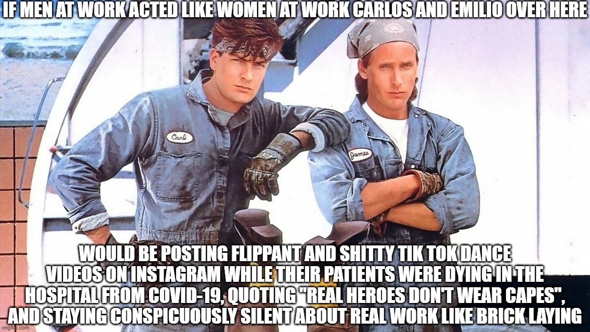 If Men Acted Like Women at Work | IF MEN AT WORK ACTED LIKE WOMEN AT WORK CARLOS AND EMILIO OVER HERE; WOULD BE POSTING FLIPPANT AND SHITTY TIK TOK DANCE VIDEOS ON INSTAGRAM WHILE THEIR PATIENTS WERE DYING IN THE HOSPITAL FROM COVID-19, QUOTING "REAL HEROES DON'T WEAR CAPES", AND STAYING CONSPICUOUSLY SILENT ABOUT REAL WORK LIKE BRICK LAYING | image tagged in men at work,women suck,men are better than women | made w/ Imgflip meme maker