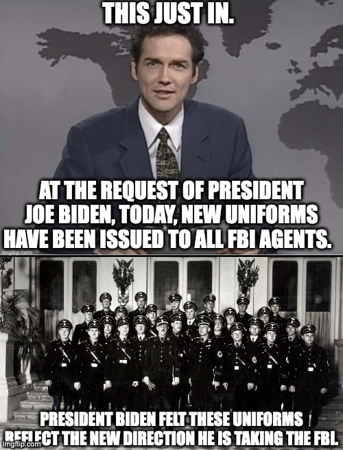 I can agree, these uniforms do better respresent what the FBI has been turned into and that is NOT a good thing. | THIS JUST IN. AT THE REQUEST OF PRESIDENT JOE BIDEN, TODAY, NEW UNIFORMS HAVE BEEN ISSUED TO ALL FBI AGENTS. PRESIDENT BIDEN FELT THESE UNIFORMS REFLECT THE NEW DIRECTION HE IS TAKING THE FBI. | image tagged in biden's hit squad,biden's riot instigators,biden's fbi is the new gestapo | made w/ Imgflip meme maker