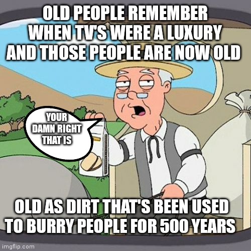 Yeah there old now | OLD PEOPLE REMEMBER WHEN TV'S WERE A LUXURY AND THOSE PEOPLE ARE NOW OLD; YOUR DAMN RIGHT THAT IS; OLD AS DIRT THAT'S BEEN USED TO BURRY PEOPLE FOR 500 YEARS | image tagged in memes,pepperidge farm remembers,those people are really old now,grandparents be like | made w/ Imgflip meme maker