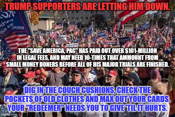 MAR (Make Attorneys Rich) has displaced MAGA, as his urgent message. | TRUMP SUPPORTERS ARE LETTING HIM DOWN. THE "SAVE AMERICA, PAC" HAS PAID OUT OVER $101-MILLION IN LEGAL FEES, AND MAY NEED 10-TIMES THAT AMMOUNT FROM SMALL MONEY DONERS BEFORE ALL OF HIS MAJOR TRIALS ARE FINISHED. DIG IN THE COUCH CUSHIONS, CHECK THE POCKETS OF OLD CLOTHES AND MAX OUT YOUR CARDS. YOUR "REDEEMER" NEEDS YOU TO GIVE 'TIL IT HURTS. | image tagged in politics | made w/ Imgflip meme maker