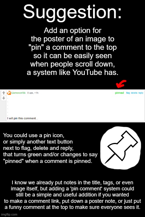 Pin Comments Suggestion | Suggestion:; Add an option for the poster of an image to "pin" a comment to the top
so it can be easily seen
when people scroll down,
a system like YouTube has. pinned; You could use a pin icon, or simply another text button next to flag, delete and reply,
that turns green and/or changes to say
"pinned" when a comment is pinned. I know we already put notes in the title, tags, or even
image itself, but adding a 'pin comment' system could
still be a simple and useful addition if you wanted to make a comment link, put down a poster note, or just put
a funny comment at the top to make sure everyone sees it. | image tagged in suggestion,imgflip | made w/ Imgflip meme maker