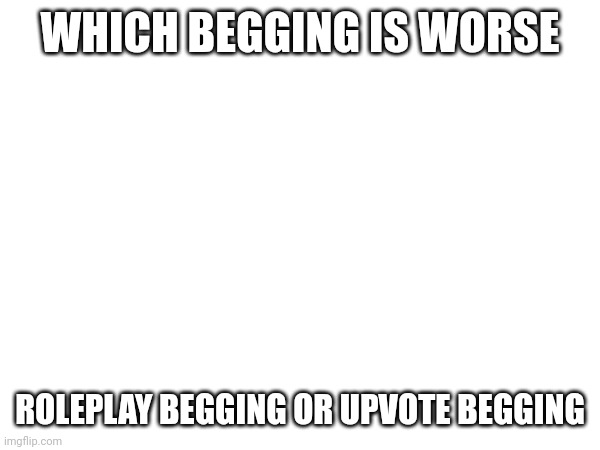 WHICH BEGGING IS WORSE; ROLEPLAY BEGGING OR UPVOTE BEGGING | made w/ Imgflip meme maker