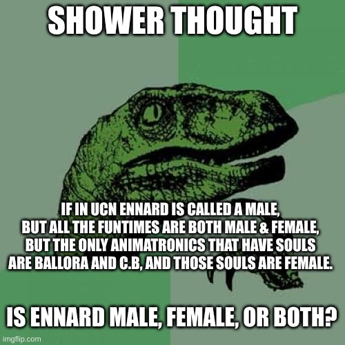 ENNARD EXPLAIN!!!! | SHOWER THOUGHT; IF IN UCN ENNARD IS CALLED A MALE, BUT ALL THE FUNTIMES ARE BOTH MALE & FEMALE, BUT THE ONLY ANIMATRONICS THAT HAVE SOULS ARE BALLORA AND C.B, AND THOSE SOULS ARE FEMALE. IS ENNARD MALE, FEMALE, OR BOTH? | image tagged in memes,philosoraptor,shower thoughts,hmmmmmmm | made w/ Imgflip meme maker