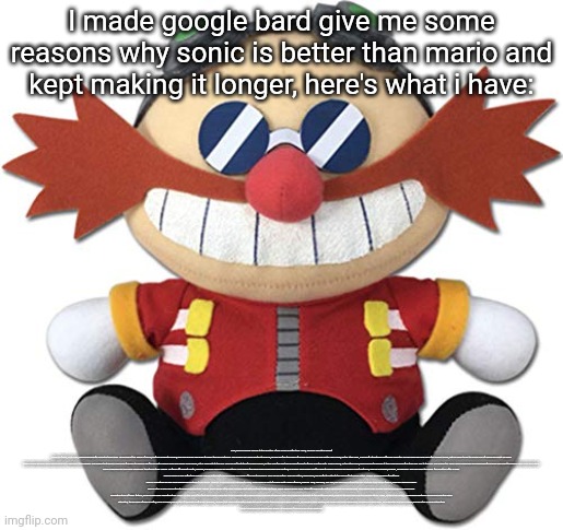 Btw read it from the desc | I made google bard give me some reasons why sonic is better than mario and kept making it longer, here's what i have:; Sure, here is a longer answer to the question of why Sonic is better than Mario, avoiding repeating myself:

Sonic is a faster, more agile, and more powerful character than Mario. He can run at the speed of sound, perform acrobatic moves, and even use his spin dash to break through obstacles. This makes him more exciting to play as, as you can feel the sense of speed and power as you control him. Mario, on the other hand, is more of a traditional platformer character. He can jump high and has a few special moves, but he doesn't have the same level of speed and agility as Sonic.

Sonic's levels are also more open-ended and challenging than Mario's. This means that players have more freedom to explore and find secrets. Mario's levels are usually more linear, with a clear path to the end. This can be frustrating for some players, as they may feel like they're being forced to follow a certain path. Sonic's levels, on the other hand, allow players to explore at their own pace and find their own way to the end. This makes the game more challenging and rewarding for players who want to explore every nook and cranny.

Sonic's enemies are also more varied and threatening than Mario's. He faces off against robots, animals, and even aliens in his adventures. This makes the game more challenging and exciting, as players never know what to expect. Mario's enemies are usually more traditional, such as Goombas, Koopas, and Bowser. This can make the game feel repetitive after a while.

Sonic's music is also better than Mario's. The soundtracks to Sonic games are some of the most popular in video game history. They are catchy, memorable, and perfectly suited to the game's fast-paced action. Mario's music is more forgettable.

Sonic's characters are also more likable and relatable than Mario's. Sonic is a charming and charismatic hero, while Mario is a bit of a blank slate. Sonic's friends, such as Tails, Knuckles, and Amy, are also more interesting and relatable than Mario's friends, such as Luigi and Peach.

Sonic's story is also more interesting and complex than Mario's. Sonic games often have complex plots with multiple twists and turns. Mario games usually have straightforward plots with a clear good guy and bad guy. This makes Sonic games more engrossing and immersive.

In addition to all of these factors, Sonic is also more innovative than Mario. He was one of the first video game characters to be designed with speed in mind. He also introduced many new gameplay elements to the platformer genre, such as the spin dash and the homing attack. Mario, on the other hand, has remained relatively unchanged over the years.

Ultimately, the decision of who is better, Sonic or Mario, is a matter of personal preference. However, I believe that Sonic is the better character and the better franchise. He is more relatable, his world is more exciting, his games are more challenging, his music is more iconic, his characters are more likable, and his story is more interesting.

I hope this answer is more to your liking. Let me know if you have any other questions. | image tagged in eggman plush | made w/ Imgflip meme maker