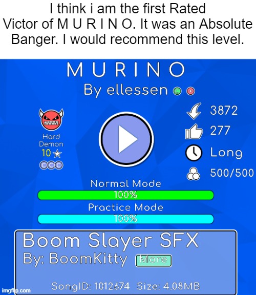 This level only had 6 Victors while it was unrated. But it got rated today. So i decided to go for it. | I think i am the first Rated Victor of M U R I N O. It was an Absolute Banger. I would recommend this level. | image tagged in geometry dash | made w/ Imgflip meme maker