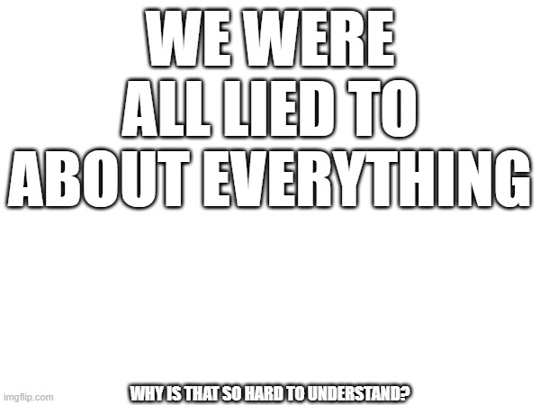 WE WERE ALL LIED TO ABOUT EVERYTHING; WHY IS THAT SO HARD TO UNDERSTAND? | image tagged in the great awakening | made w/ Imgflip meme maker