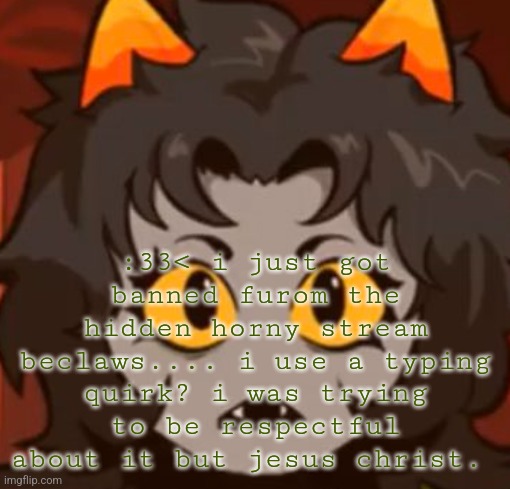 :33< mew what | :33< i just got banned furom the hidden horny stream beclaws.... i use a typing quirk? i was trying to be respectful about it but jesus christ. | image tagged in 33 mew what | made w/ Imgflip meme maker