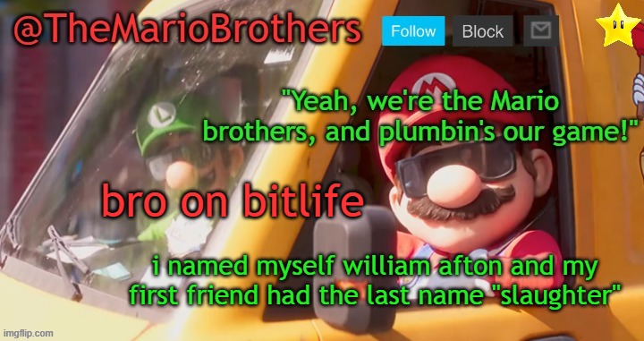 bitlife wildin | bro on bitlife; i named myself william afton and my first friend had the last name "slaughter" | image tagged in themariobrothers template of whatever | made w/ Imgflip meme maker