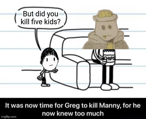 It was now time for Greg to kill manny, for he now knew too much | But did you kill five kids? | image tagged in it was now time for greg to kill manny for he now knew too much | made w/ Imgflip meme maker