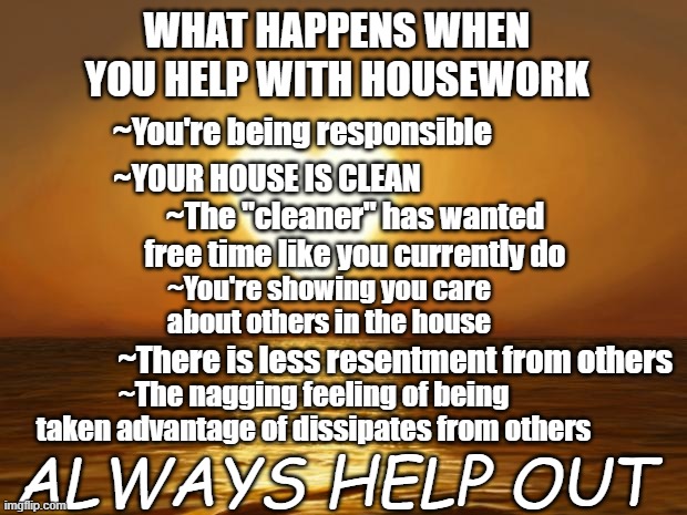 facts | WHAT HAPPENS WHEN YOU HELP WITH HOUSEWORK; ~You're being responsible; ~YOUR HOUSE IS CLEAN; ~The "cleaner" has wanted free time like you currently do; ~You're showing you care about others in the house; ~There is less resentment from others; ~The nagging feeling of being taken advantage of dissipates from others; ALWAYS HELP OUT | image tagged in thoughts | made w/ Imgflip meme maker