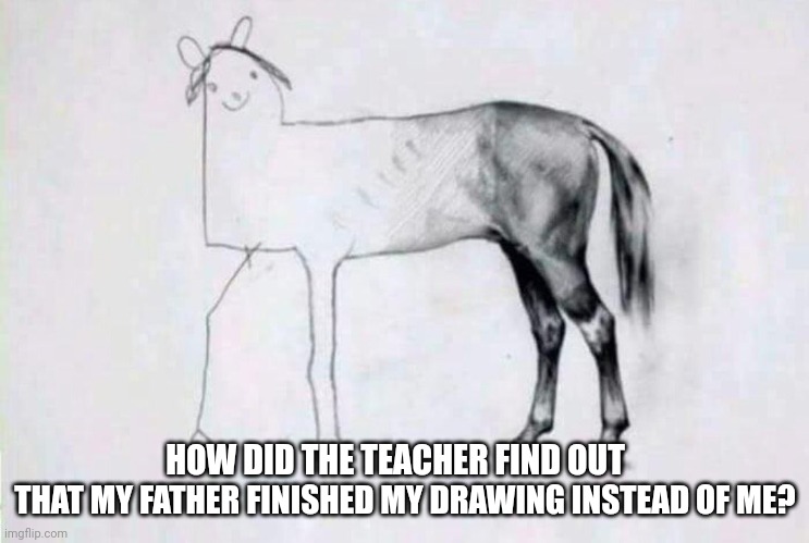 Half badly drawn horse | HOW DID THE TEACHER FIND OUT; THAT MY FATHER FINISHED MY DRAWING INSTEAD OF ME? | image tagged in half badly drawn horse | made w/ Imgflip meme maker
