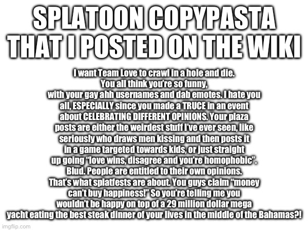 I want Team Love to crawl in a hole and die.
You all think you’re so funny, with your gay ahh usernames and dab emotes. I hate you all, ESPECIALLY since you made a TRUCE in an event about CELEBRATING DIFFERENT OPINIONS. Your plaza posts are either the weirdest stuff I’ve ever seen, like seriously who draws men kissing and then posts it in a game targeted towards kids, or just straight up going “love wins, disagree and you’re homophobic”. Blud. People are entitled to their own opinions. That’s what splatfests are about. You guys claim “money can’t buy happiness!” So you’re telling me you wouldn’t be happy on top of a 29 million dollar mega yacht eating the best steak dinner of your lives in the middle of the Bahamas?! SPLATOON COPYPASTA THAT I POSTED ON THE WIKI | made w/ Imgflip meme maker