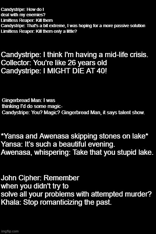 I generated some incorrect quotes and funni | Candystripe: How do I deal with my enemies?
Limitless Reaper: Kill them
Candystripe: That's a bit extreme, I was hoping for a more passive solution
Limitless Reaper: Kill them only a little? Candystripe: I think I'm having a mid-life crisis.
Collector: You're like 26 years old
Candystripe: I MIGHT DIE AT 40! Gingerbread Man: I was thinking I'd do some magic-
Candystripe: You? Magic? Gingerbread Man, it says talent show. *Yansa and Awenasa skipping stones on lake*
Yansa: It’s such a beautiful evening.
Awenasa, whispering: Take that you stupid lake. John Cipher: Remember when you didn't try to solve all your problems with attempted murder?
Khala: Stop romanticizing the past. | made w/ Imgflip meme maker