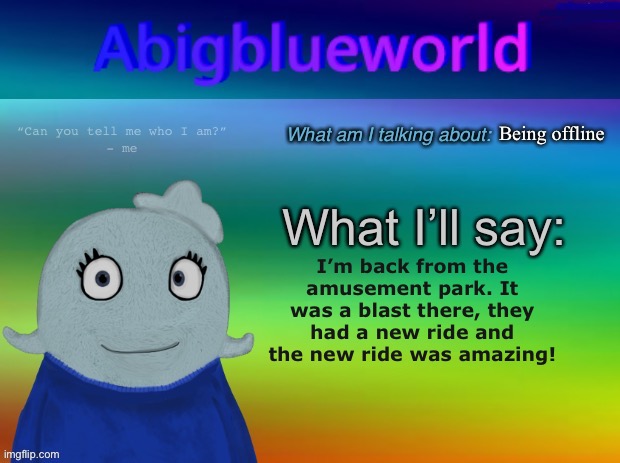 Not telling you where I went because it’s 50 minutes near me so I can’t reveal the place. | Being offline; I’m back from the amusement park. It was a blast there, they had a new ride and the new ride was amazing! | image tagged in abigblueworld announcement template | made w/ Imgflip meme maker
