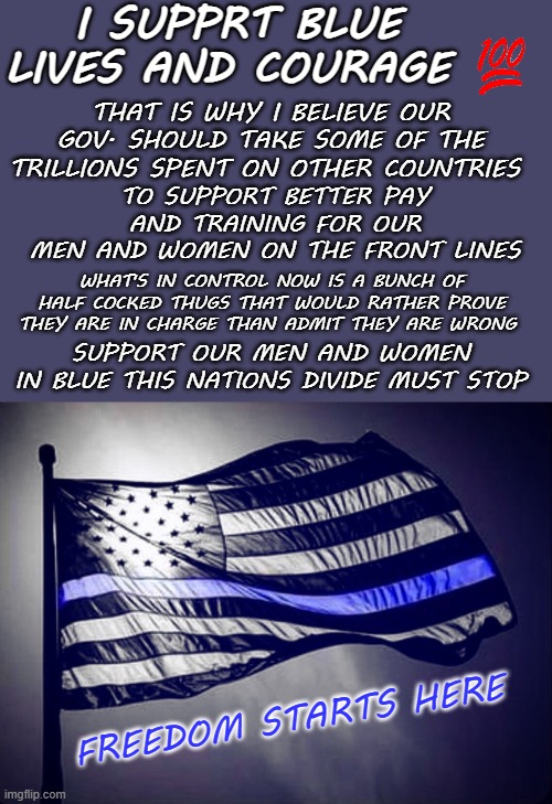 Blue Lives Matter | I SUPPRT BLUE LIVES AND COURAGE; THAT IS WHY I BELIEVE OUR GOV. SHOULD TAKE SOME OF THE TRILLIONS SPENT ON OTHER COUNTRIES; TO SUPPORT BETTER PAY AND TRAINING FOR OUR
MEN AND WOMEN ON THE FRONT LINES; WHAT'S IN CONTROL NOW IS A BUNCH OF HALF COCKED THUGS THAT WOULD RATHER PROVE THEY ARE IN CHARGE THAN ADMIT THEY ARE WRONG; SUPPORT OUR MEN AND WOMEN
IN BLUE THIS NATIONS DIVIDE MUST STOP; FREEDOM STARTS HERE | image tagged in blue lives matter,memes,political | made w/ Imgflip meme maker