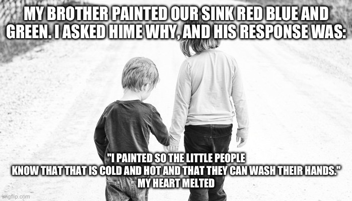 Just pretend that the sister is a brother. I'm the older one btw | MY BROTHER PAINTED OUR SINK RED BLUE AND GREEN. I ASKED HIME WHY, AND HIS RESPONSE WAS:; "I PAINTED SO THE LITTLE PEOPLE KNOW THAT THAT IS COLD AND HOT AND THAT THEY CAN WASH THEIR HANDS."
MY HEART MELTED | image tagged in big sister little brother | made w/ Imgflip meme maker