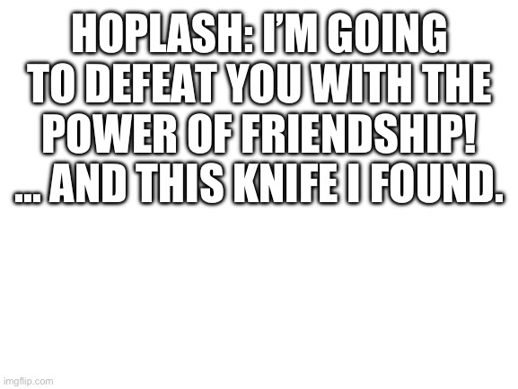 Pearlfan has begun a new trend. | HOPLASH: I’M GOING TO DEFEAT YOU WITH THE POWER OF FRIENDSHIP! ... AND THIS KNIFE I FOUND. | image tagged in blank white template | made w/ Imgflip meme maker