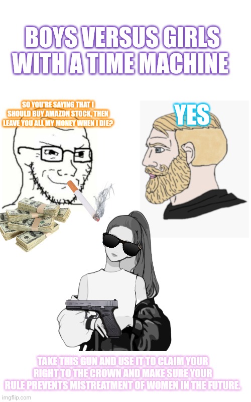 Smug Soyjak / Yes Chad | BOYS VERSUS GIRLS WITH A TIME MACHINE; SO YOU'RE SAYING THAT I SHOULD BUY AMAZON STOCK, THEN LEAVE YOU ALL MY MONEY WHEN I DIE? YES; TAKE THIS GUN AND USE IT TO CLAIM YOUR RIGHT TO THE CROWN AND MAKE SURE YOUR RULE PREVENTS MISTREATMENT OF WOMEN IN THE FUTURE. | image tagged in smug soyjak / yes chad | made w/ Imgflip meme maker