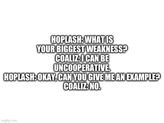 Blank White Template | HOPLASH: WHAT IS YOUR BIGGEST WEAKNESS?
COALIZ: I CAN BE UNCOOPERATIVE.
HOPLASH: OKAY, CAN YOU GIVE ME AN EXAMPLE?
COALIZ: NO. | image tagged in blank white template | made w/ Imgflip meme maker