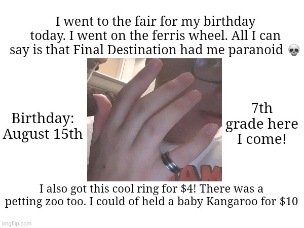 It wasn't very fun | I went to the fair for my birthday today. I went on the ferris wheel. All I can say is that Final Destination had me paranoid 💀; Birthday: August 15th; 7th grade here I come! I also got this cool ring for $4! There was a petting zoo too. I could of held a baby Kangaroo for $10 | image tagged in happy birthday | made w/ Imgflip meme maker