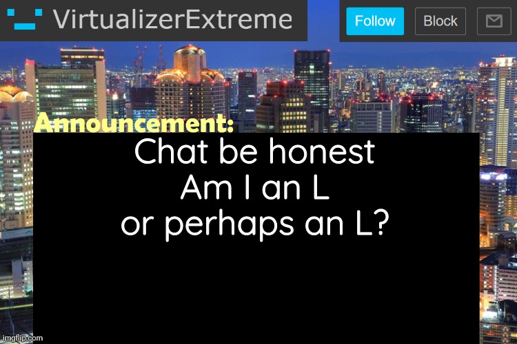 I think I'm an L but it's up to y'all | Chat be honest
Am I an L or perhaps an L? | image tagged in virtualizerextreme updated announcement | made w/ Imgflip meme maker