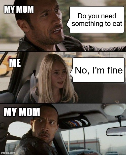 The Rock Driving | MY MOM; Do you need something to eat; ME; No, I'm fine; MY MOM | image tagged in memes,the rock driving | made w/ Imgflip meme maker