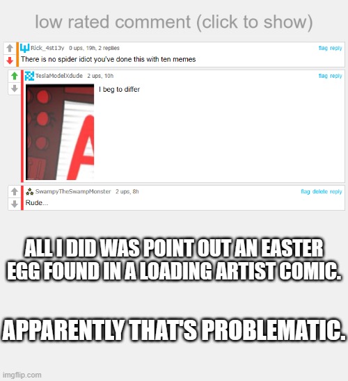Is there at least one thing someone won't confront you for on the platform? | ALL I DID WAS POINT OUT AN EASTER EGG FOUND IN A LOADING ARTIST COMIC. APPARENTLY THAT'S PROBLEMATIC. | image tagged in low rated comment,but why tho | made w/ Imgflip meme maker